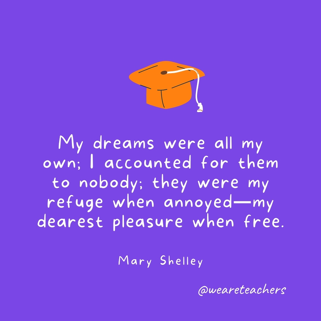 My dreams were all my own; I accounted for them to nobody; they were my refuge when annoyed—my dearest pleasure when free. —Mary Shelley Graduation Quotes: My dreams were all my own; I accounted for them to nobody; they were my refuge when annoyed—my dearest pleasure when free. —Mary Shelley