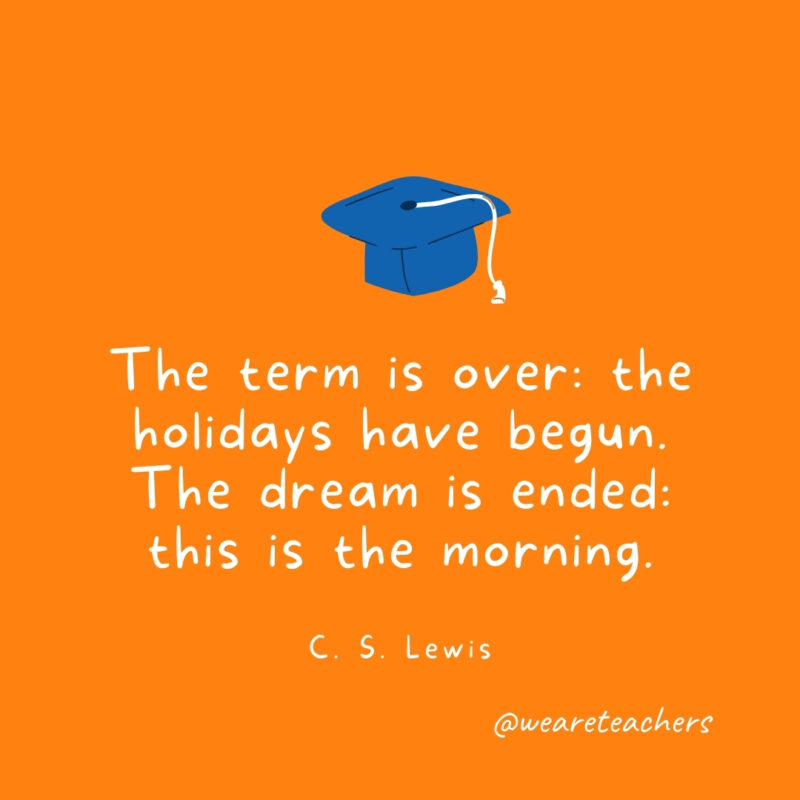 The term is over: the holidays have begun. The dream is ended: this is the morning. —C. S. Lewis The term is over: the holidays have begun. The dream is ended: this is the morning. —C. S. Lewis