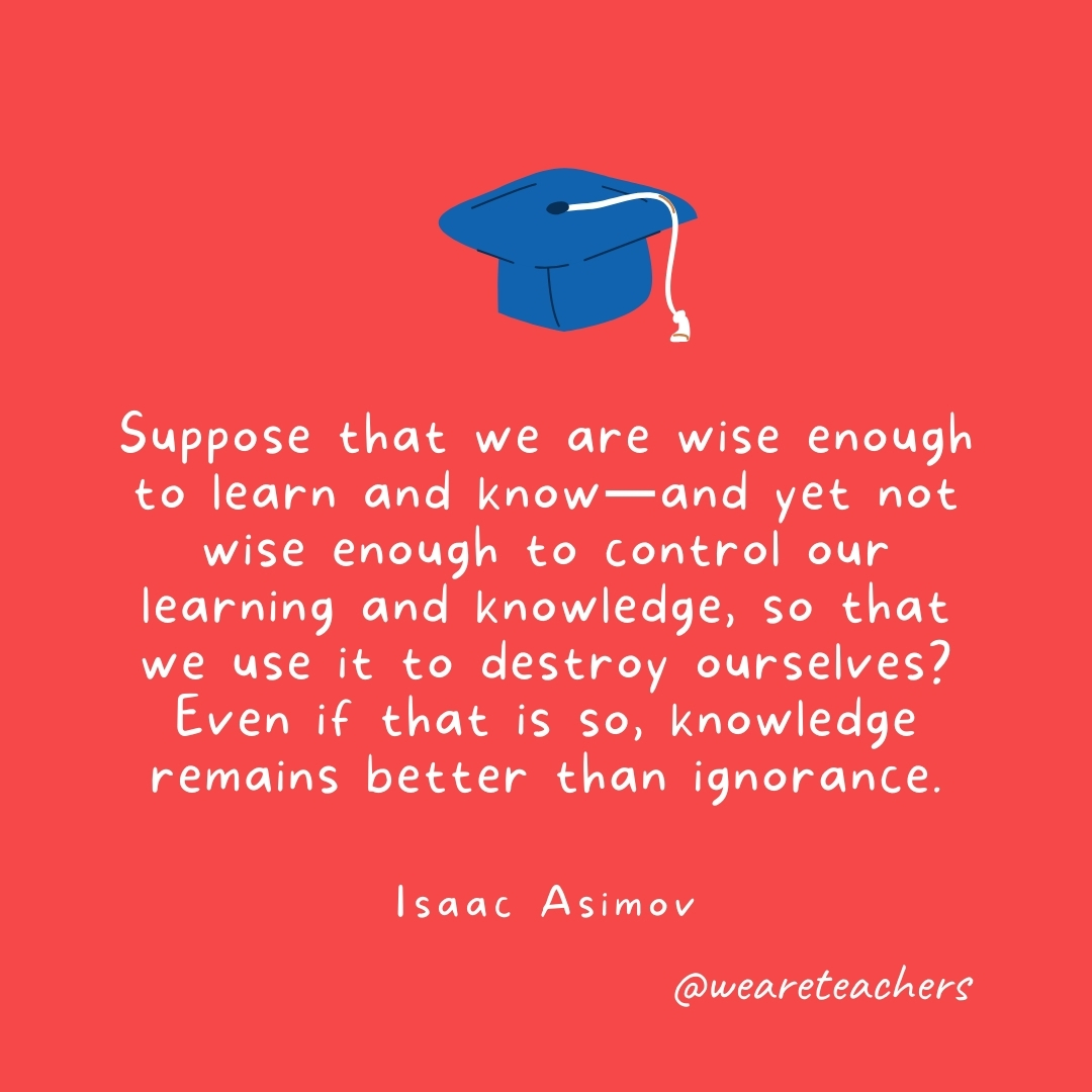 Suppose that we are wise enough to learn and know—and yet not wise enough to control our learning and knowledge, so that we use it to destroy ourselves? Even if that is so, knowledge remains better than ignorance. —Isaac Asimov Suppose that we are wise enough to learn and know—and yet not wise enough to control our learning and knowledge, so that we use it to destroy ourselves? Even if that is so, knowledge remains better than ignorance. —Isaac Asimov