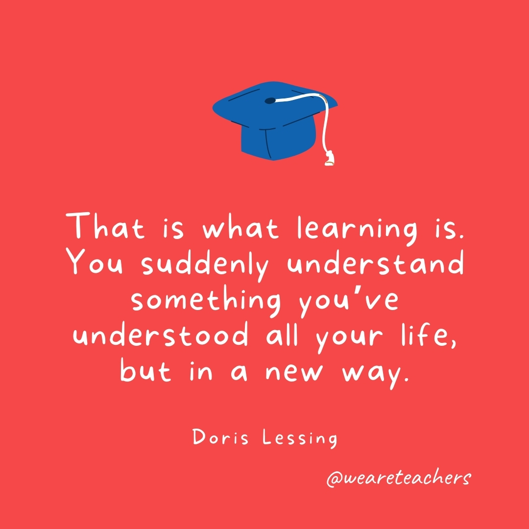 That is what learning is. You suddenly understand something you’ve understood all your life, but in a new way. —Doris Lessing That is what learning is. You suddenly understand something you've understood all your life, but in a new way. —Doris Lessing