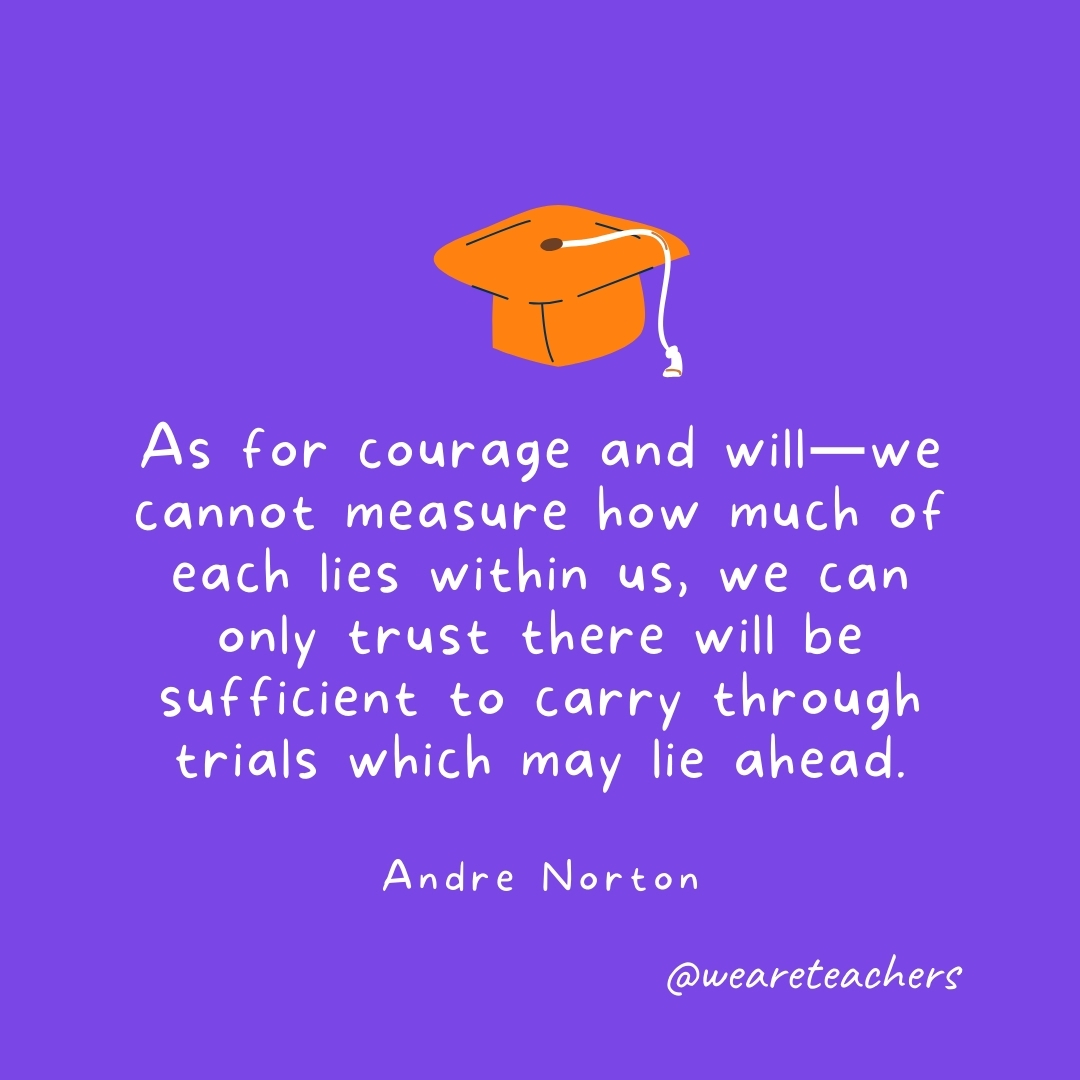 As for courage and will—we cannot measure how much of each lies within us, we can only trust there will be sufficient to carry through trials which may lie ahead. —Andre Norton Graduation Quotes: As for courage and will—we cannot measure how much of each lies within us, we can only trust there will be sufficient to carry through trials which may lie ahead. —Andre Norton