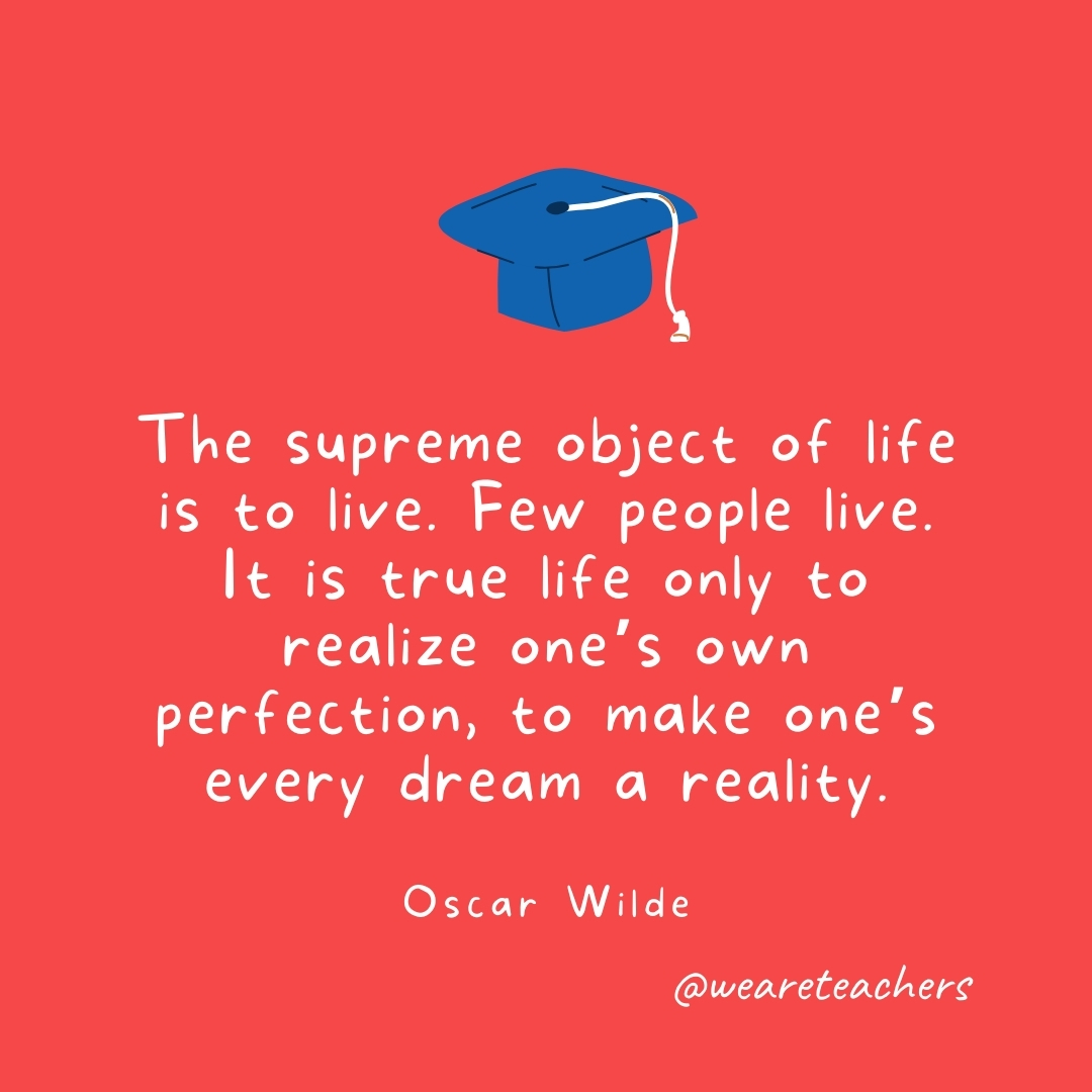 The supreme object of life is to live. Few people live. It is true life only to realize one’s own perfection, to make one’s every dream a reality. —Oscar Wilde The supreme object of life is to live. Few people live. It is true life only to realize one's own perfection, to make one's every dream a reality. —Oscar Wilde