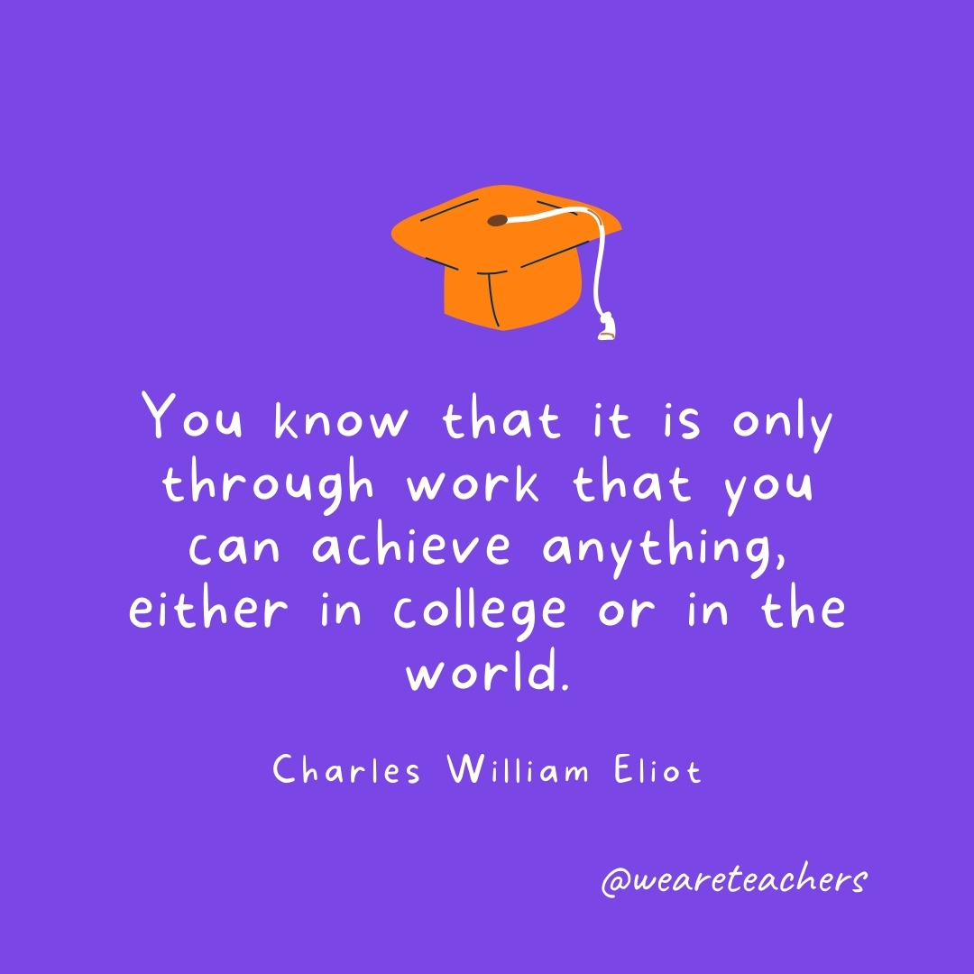You know that it is only through work that you can achieve anything, either in college or in the world. —Charles William Eliot Graduation Quotes: You know that it is only through work that you can achieve anything, either in college or in the world. —Charles William Eliot