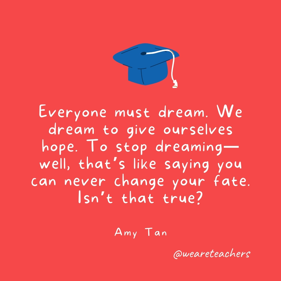 Everyone must dream. We dream to give ourselves hope. To stop dreaming—well, that’s like saying you can never change your fate. Isn’t that true? —Amy Tan Everyone must dream. We dream to give ourselves hope. To stop dreaming—well, that's like saying you can never change your fate. Isn't that true? —Amy Tan