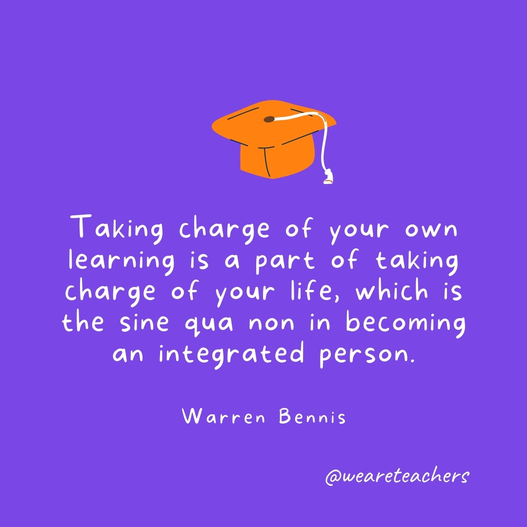 Taking charge of your own learning is a part of taking charge of your life, which is the sine qua non in becoming an integrated person. —Warren Bennis Graduation Quotes: Taking charge of your own learning is a part of taking charge of your life, which is the sine qua non in becoming an integrated person. —Warren Bennis