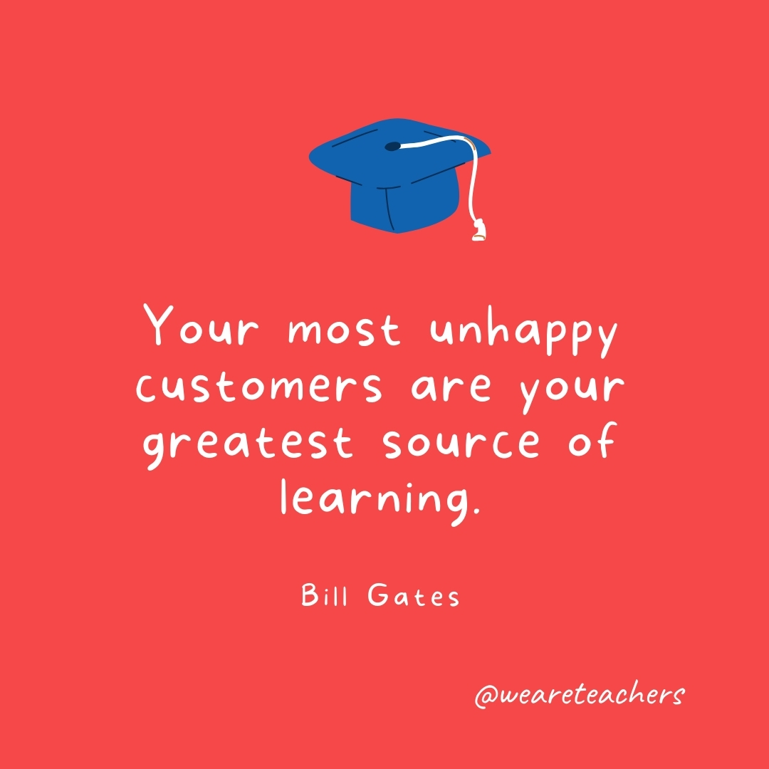 Your most unhappy customers are your greatest source of learning. —Bill Gates Your most unhappy customers are your greatest source of learning. —Bill Gates