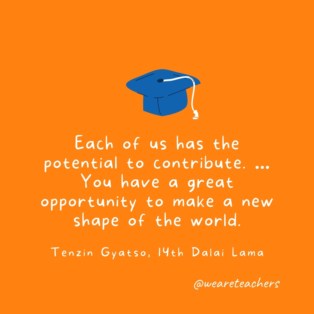 Each of us has the potential to contribute. … You have a great opportunity to make a new shape of the world. —Tenzin Gyatso, 14th Dalai Lama Each of us has the potential to contribute. ... You have a great opportunity to make a new shape of the world. —Tenzin Gyatso, 14th Dalai Lama