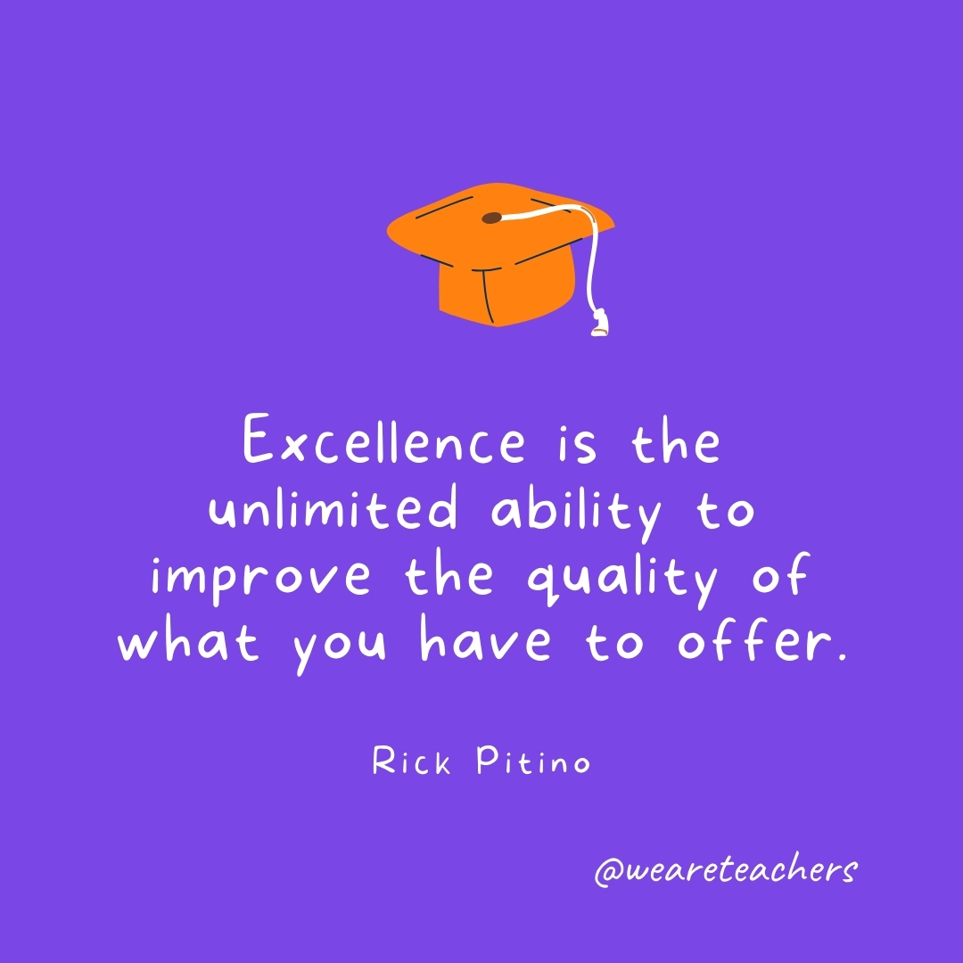 Excellence is the unlimited ability to improve the quality of what you have to offer. —Rick Pitino Graduation Quotes: Excellence is the unlimited ability to improve the quality of what you have to offer. —Rick Pitino
