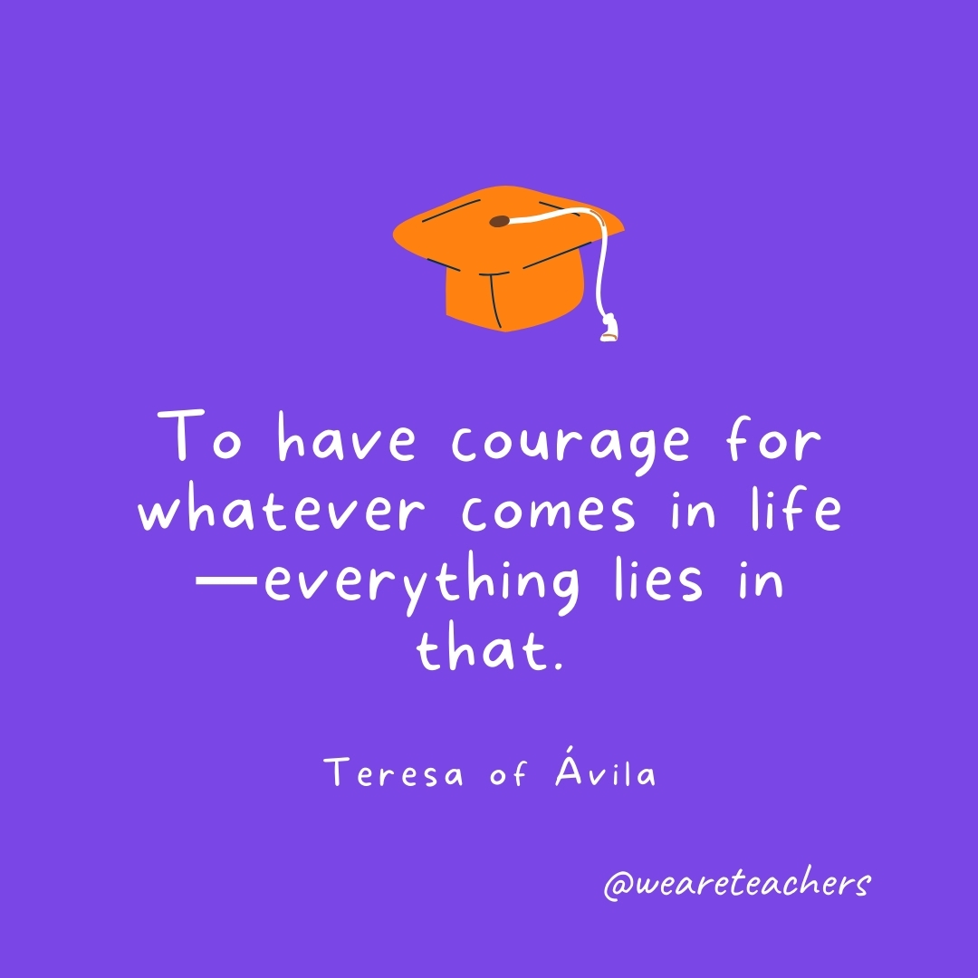 To have courage for whatever comes in life—everything lies in that. —Teresa of Ávila Graduation Quotes: To have courage for whatever comes in life—everything lies in that. —Teresa of Ávila