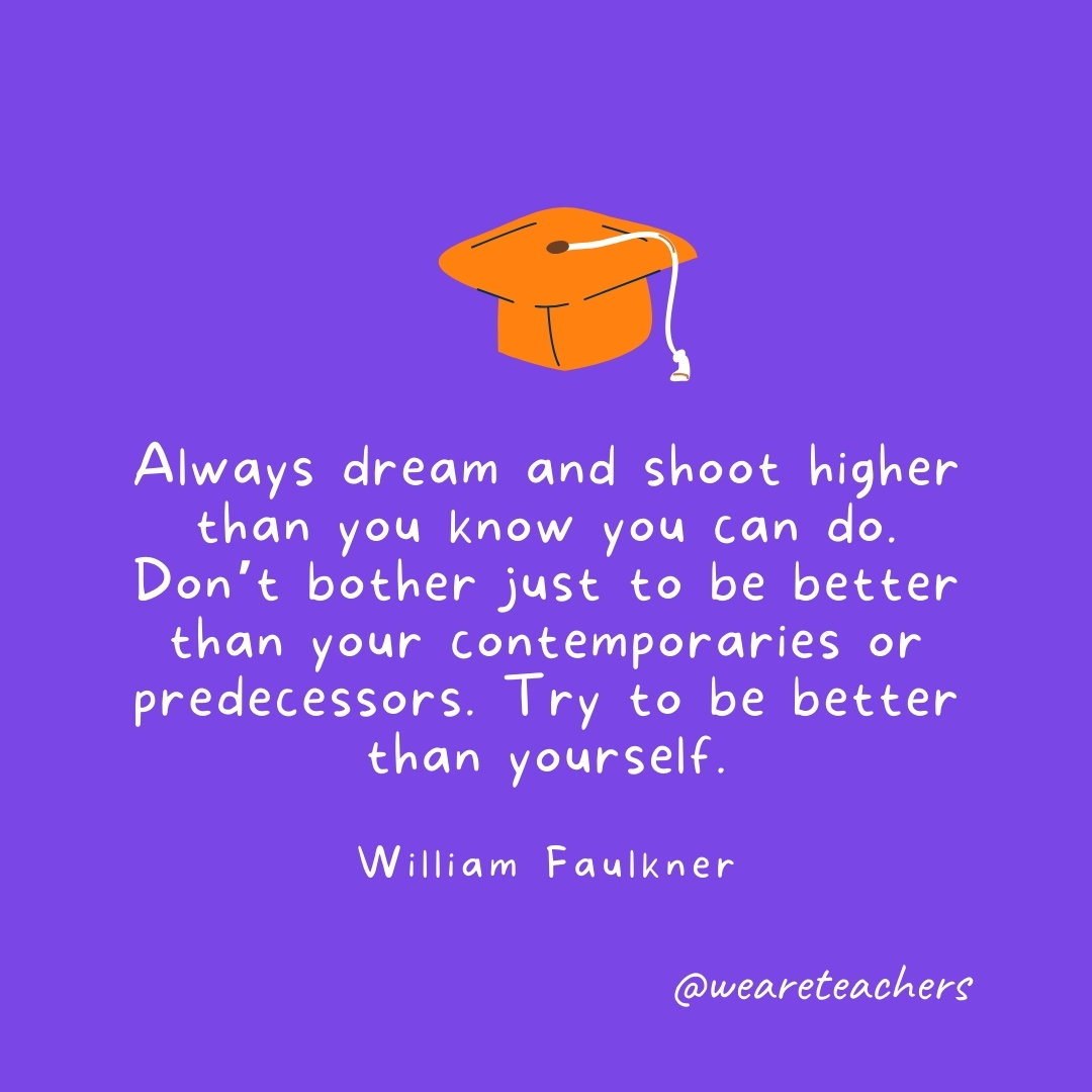 Always dream and shoot higher than you know you can do. Don’t bother just to be better than your contemporaries or predecessors. Try to be better than yourself. —William Faulkner Graduation Quotes: Always dream and shoot higher than you know you can do. Don't bother just to be better than your contemporaries or predecessors. Try to be better than yourself. —William Faulkner