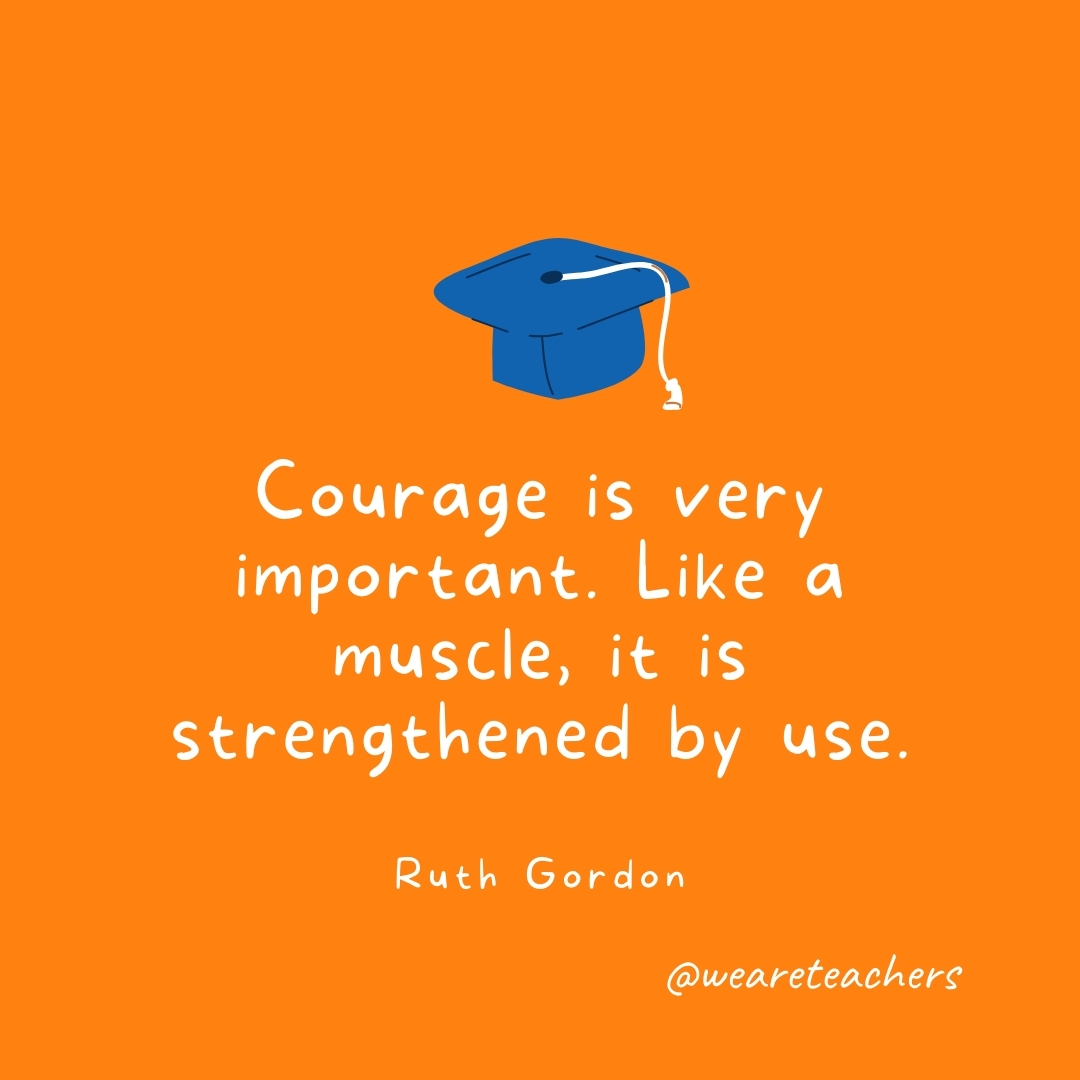 Courage is very important. Like a muscle, it is strengthened by use. —Ruth Gordon Courage is very important. Like a muscle, it is strengthened by use. —Ruth Gordon