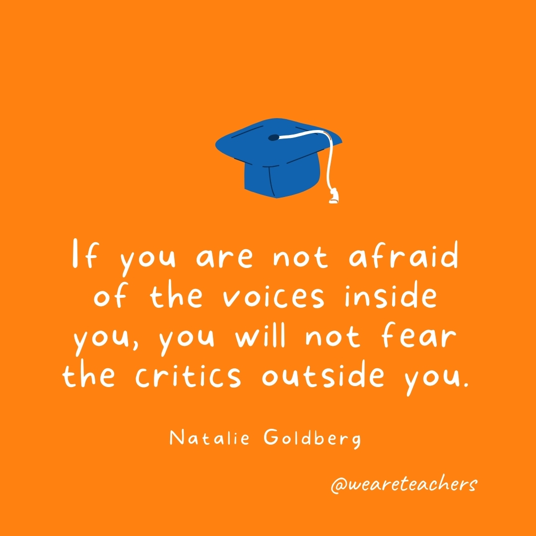 If you are not afraid of the voices inside you, you will not fear the critics outside you. —Natalie Goldberg If you are not afraid of the voices inside you, you will not fear the critics outside you. —Natalie Goldberg
