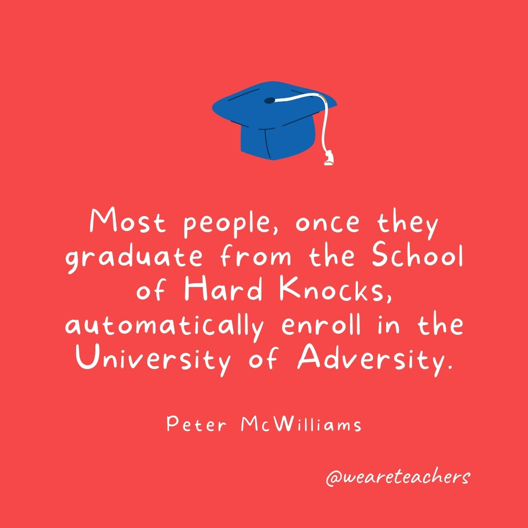 Most people, once they graduate from the School of Hard Knocks, automatically enroll in the University of Adversity. —Peter McWilliams Most people, once they graduate from the School of Hard Knocks, automatically enroll in the University of Adversity. —Peter McWilliams