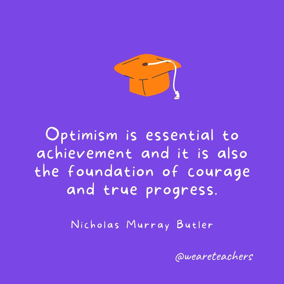 Optimism is essential to achievement and it is also the foundation of courage and true progress. —Nicholas Murray Butler Graduation Quotes: Optimism is essential to achievement and it is also the foundation of courage and true progress. —Nicholas Murray Butler