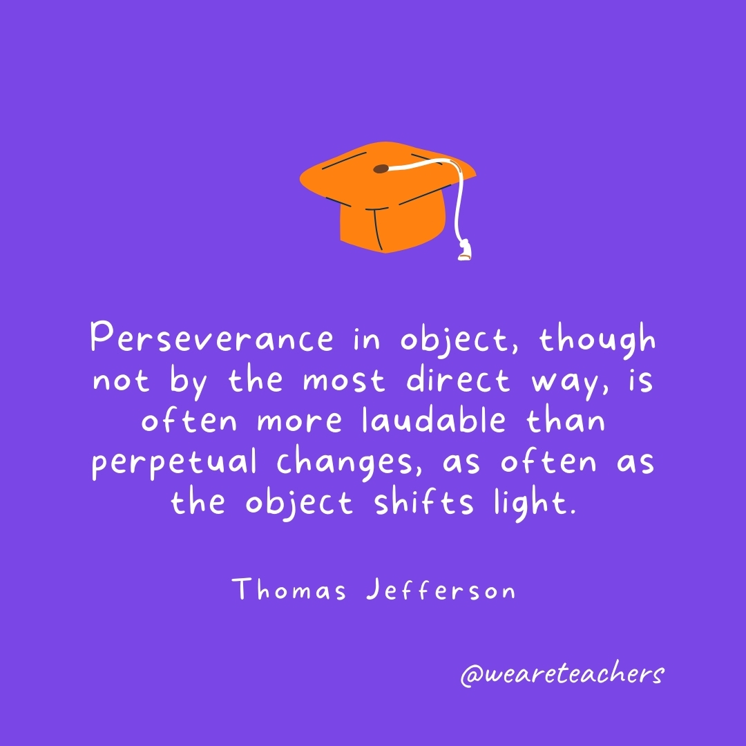 Perseverance in object, though not by the most direct way, is often more laudable than perpetual changes, as often as the object shifts light. —Thomas Jefferson Graduation Quotes: Perseverance in object, though not by the most direct way, is often more laudable than perpetual changes, as often as the object shifts light. —Thomas Jefferson