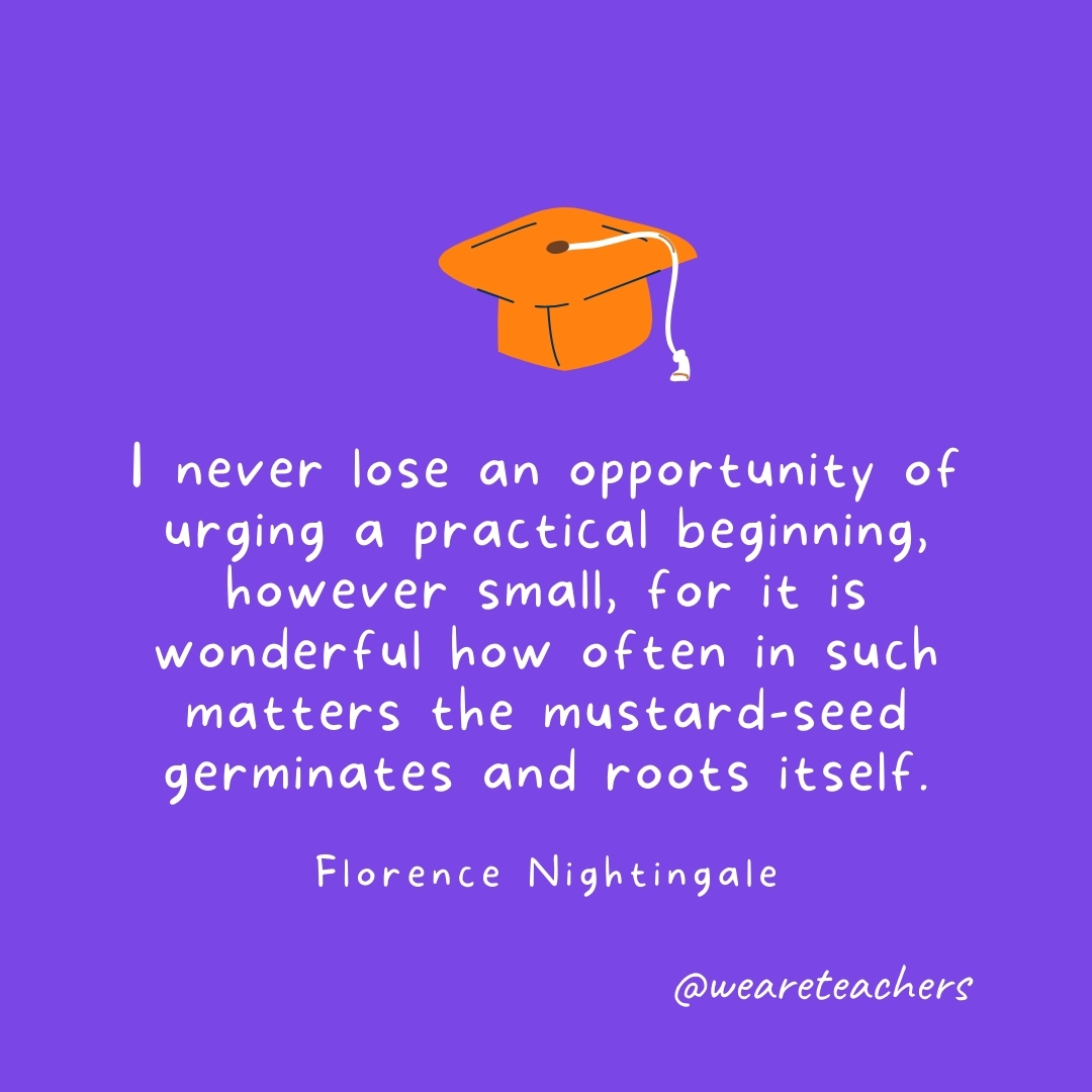 I never lose an opportunity of urging a practical beginning, however small, for it is wonderful how often in such matters the mustard-seed germinates and roots itself. —Florence Nightingale Graduation Quotes: I never lose an opportunity of urging a practical beginning, however small, for it is wonderful how often in such matters the mustard-seed germinates and roots itself. —Florence Nightingale