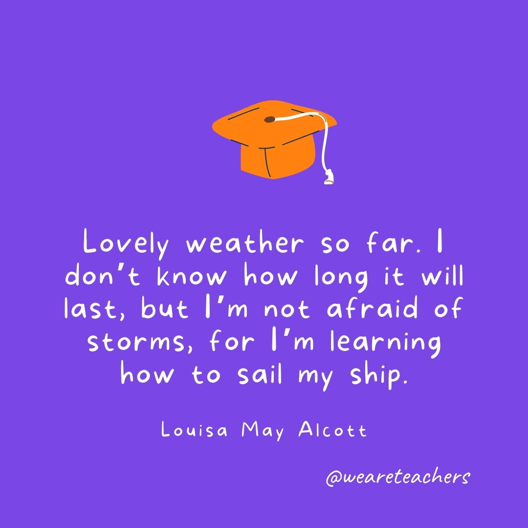 Lovely weather so far. I don’t know how long it will last, but I’m not afraid of storms, for I’m learning how to sail my ship. —Louisa May Alcott Graduation Quotes: Lovely weather so far. I don't know how long it will last, but I'm not afraid of storms, for I'm learning how to sail my ship. —Louisa May Alcott