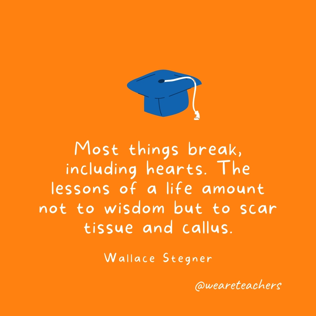 Most things break, including hearts. The lessons of a life amount not to wisdom but to scar tissue and callus. —Wallace Stegner Most things break, including hearts. The lessons of a life amount not to wisdom but to scar tissue and callus. —Wallace Stegner