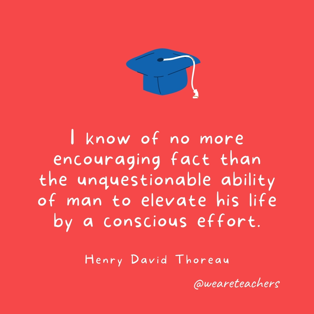 I know of no more encouraging fact than the unquestionable ability of man to elevate his life by a conscious effort. —Henry David Thoreau I know of no more encouraging fact than the unquestionable ability of man to elevate his life by a conscious effort. —Henry David Thoreau