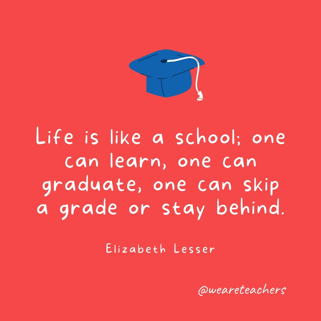 Life is like a school; one can learn, one can graduate, one can skip a grade or stay behind. —Elizabeth Lesser Life is like a school; one can learn, one can graduate, one can skip a grade or stay behind. —Elizabeth Lesser