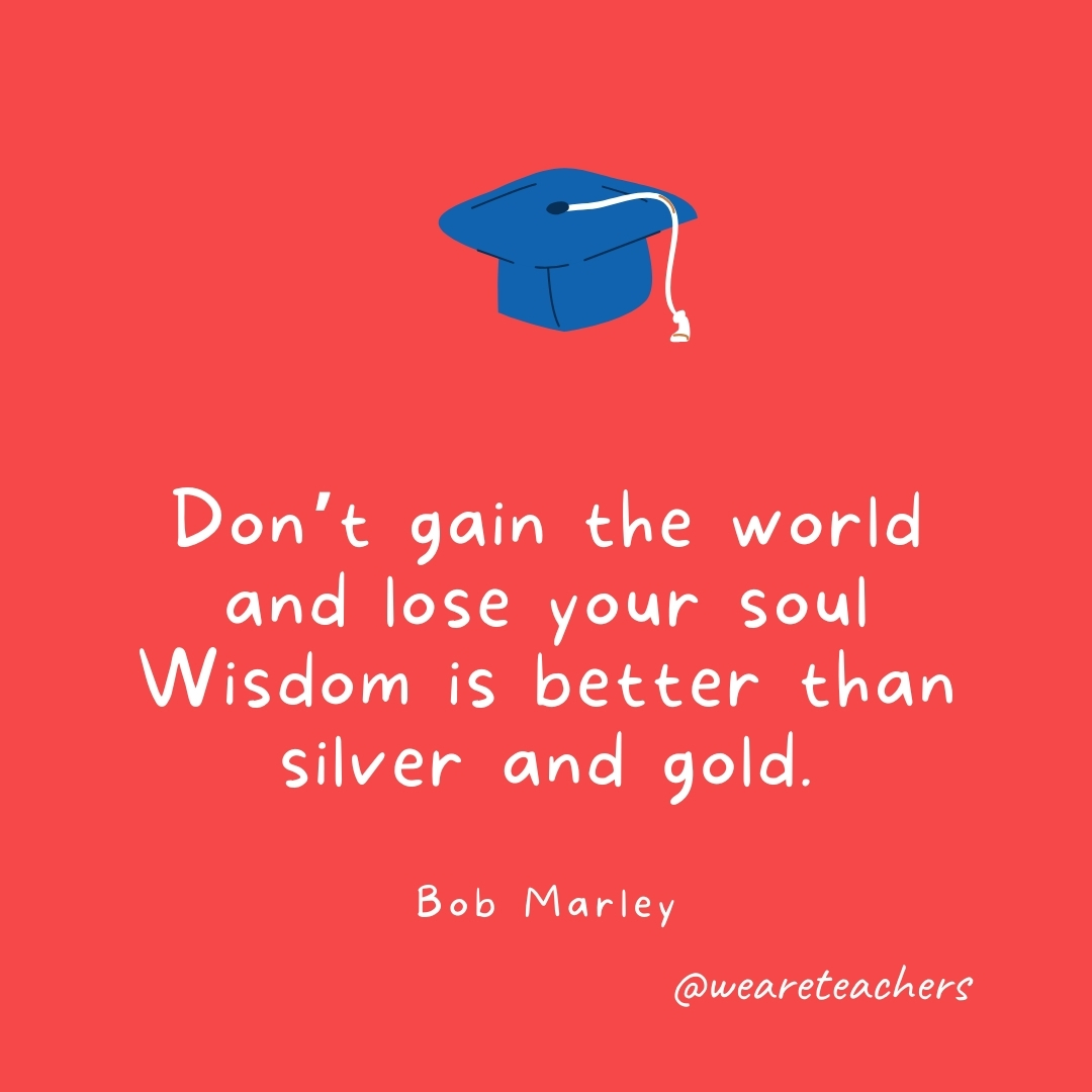 Don’t gain the world and lose your soul Wisdom is better than silver and gold. —Bob Marley Don't gain the world and lose your soul Wisdom is better than silver and gold. —Bob Marley