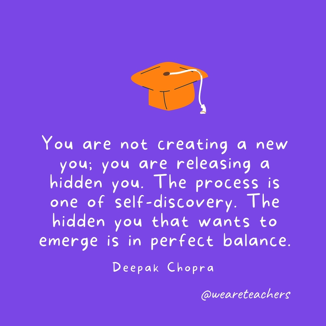 You are not creating a new you; you are releasing a hidden you. The process is one of self-discovery. The hidden you that wants to emerge is in perfect balance. —Deepak Chopra Graduation Quotes: You are not creating a new you; you are releasing a hidden you. The process is one of self-discovery. The hidden you that wants to emerge is in perfect balance. —Deepak Chopra
