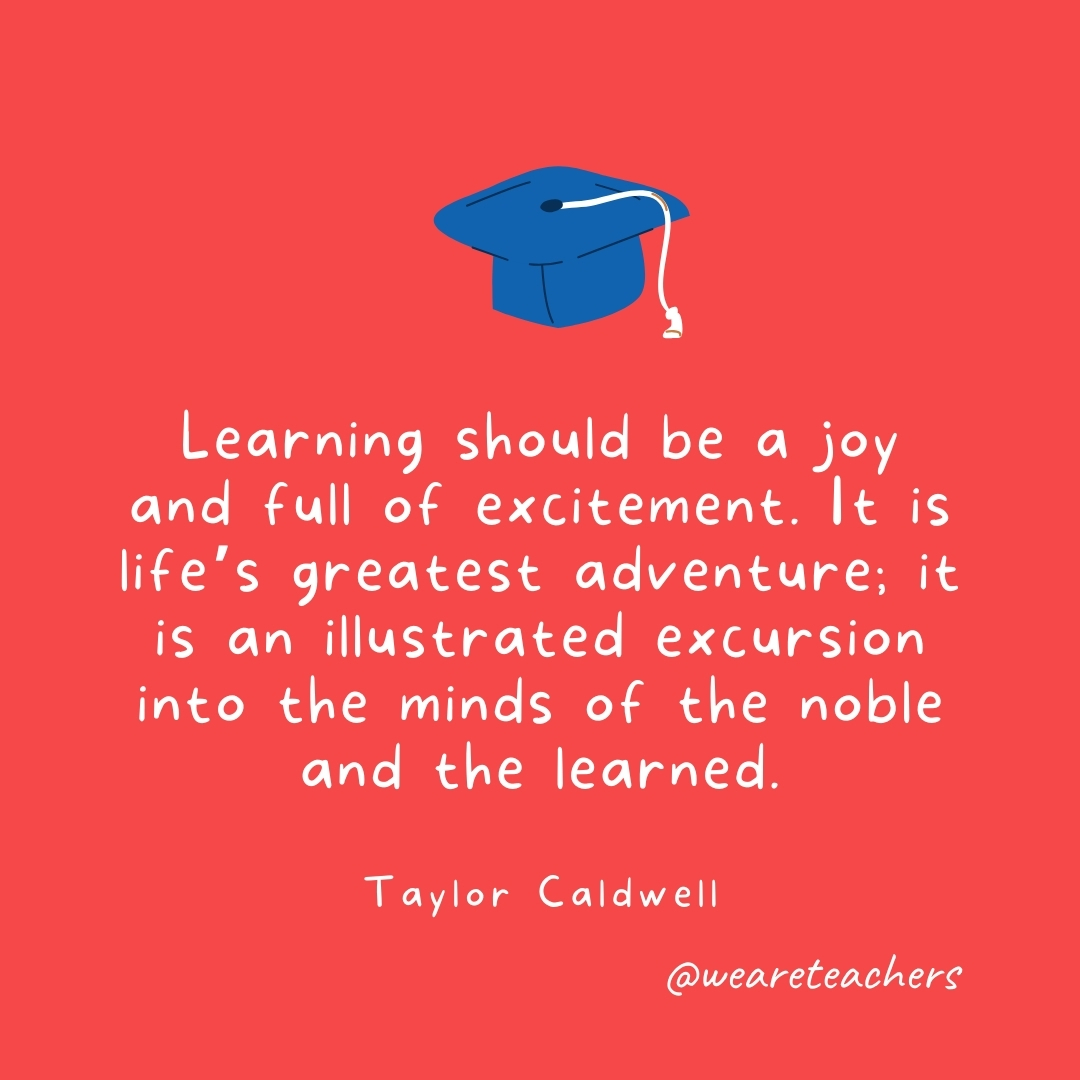 Learning should be a joy and full of excitement. It is life’s greatest adventure; it is an illustrated excursion into the minds of the noble and the learned. —Taylor Caldwell Learning should be a joy and full of excitement. It is life's greatest adventure; it is an illustrated excursion into the minds of the noble and the learned. —Taylor Caldwell