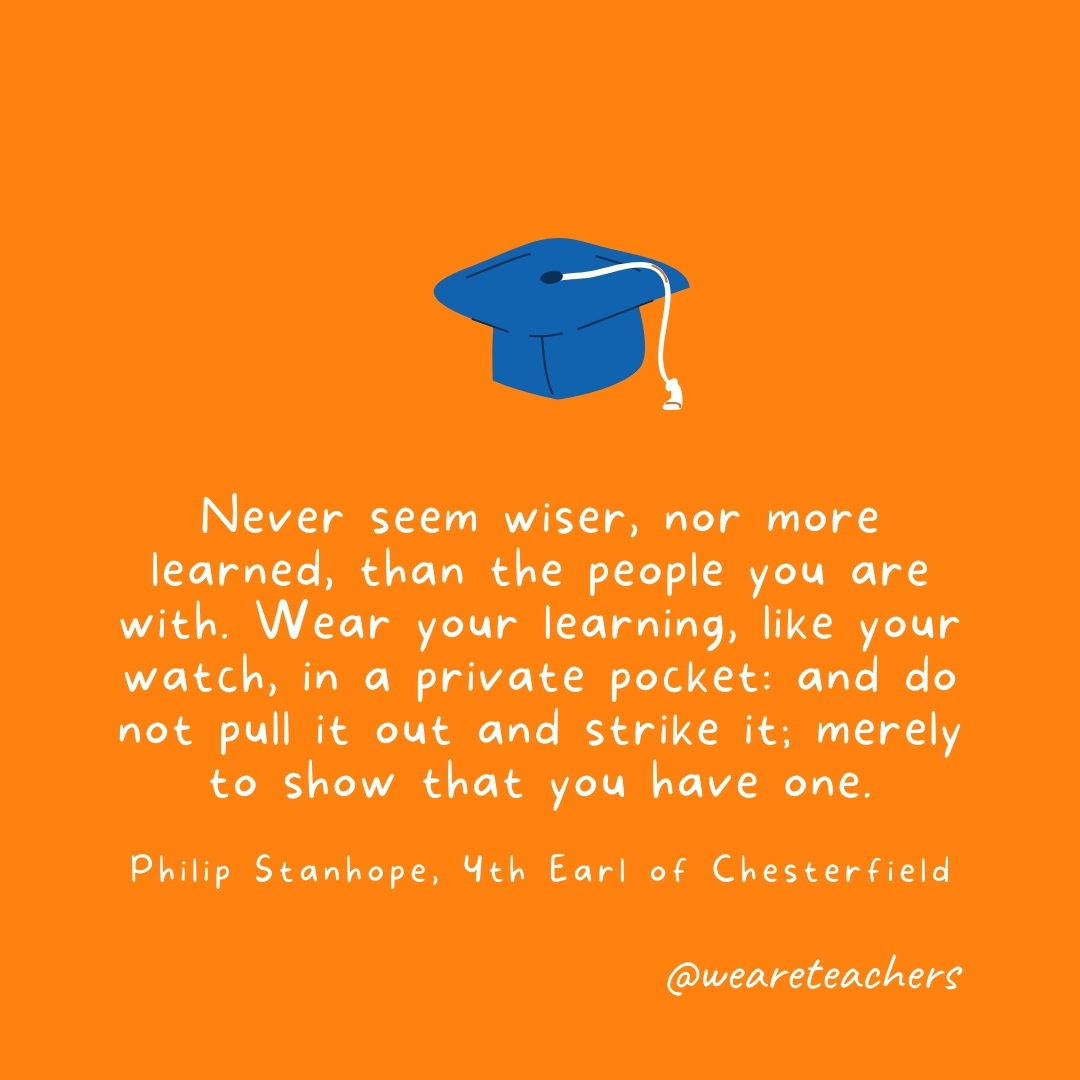 Never seem wiser, nor more learned, than the people you are with. Wear your learning, like your watch, in a private pocket: and do not pull it out and strike it; merely to show that you have one. —Philip Stanhope, 4th Earl of Chesterfield Never seem wiser, nor more learned, than the people you are with. Wear your learning, like your watch, in a private pocket: and do not pull it out and strike it; merely to show that you have one. —Philip Stanhope, 4th Earl of Chesterfield