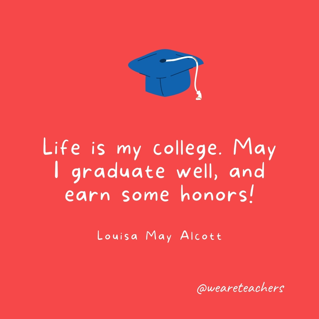 Life is my college. May I graduate well, and earn some honors! —Louisa May Alcott Life is my college. May I graduate well, and earn some honors! —Louisa May Alcott