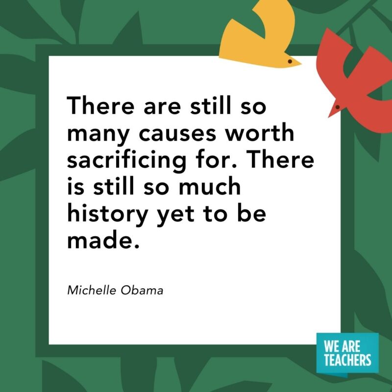 There are still so many causes worth sacrificing for. There is still so much history yet to be made. — Michelle Obama