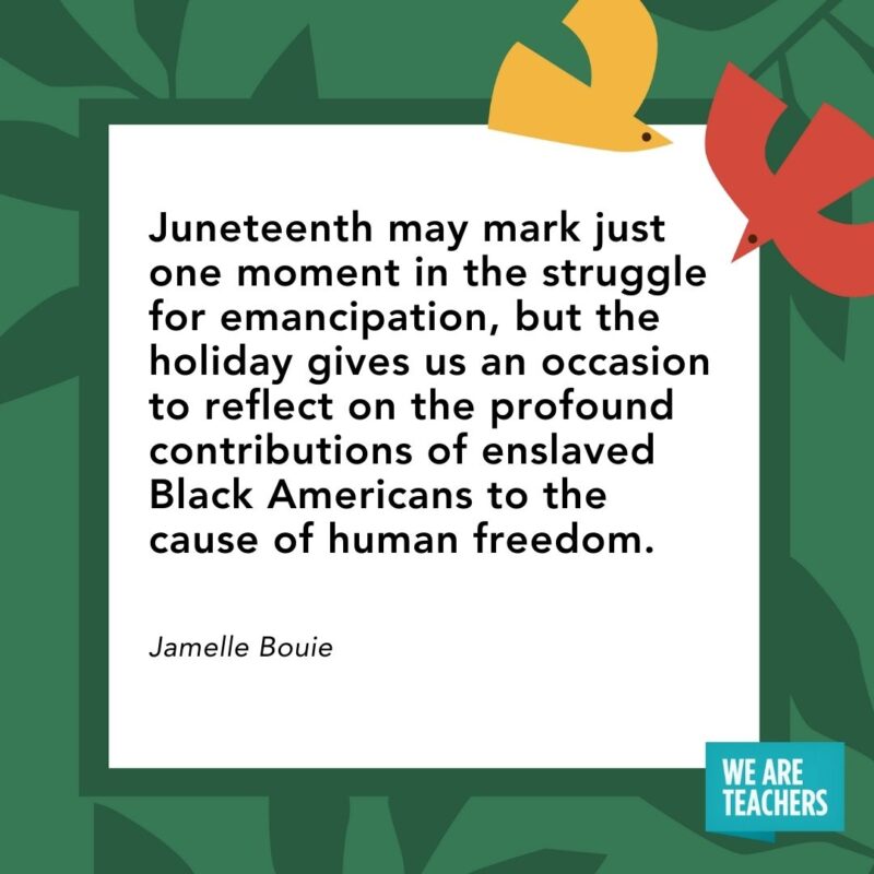  Juneteenth may mark just one moment in the struggle for emancipation, but the holiday gives us an occasion to reflect on the profound contributions of enslaved Black Americans to the cause of human freedom. — Jamelle Bouie