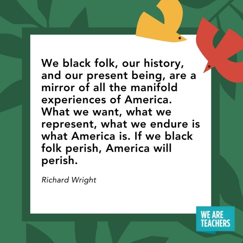 We black folk, our history, and our present being, are a mirror of all the manifold experiences of America. What we want, what we represent, what we endure is what America is. If we black folk perish, America will perish. — Richard Wright- Juneteenth quotes