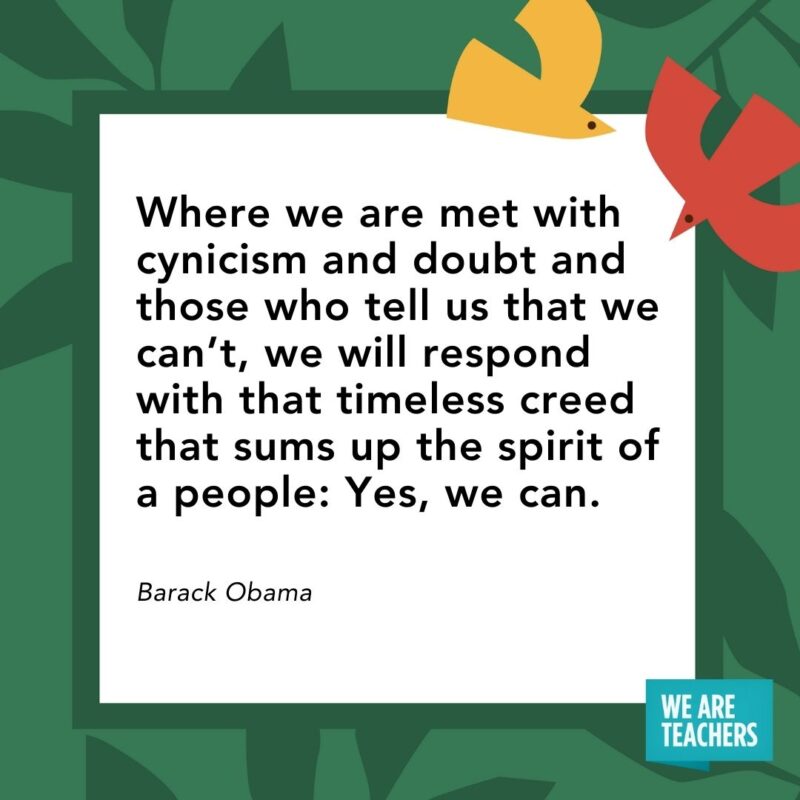 Where we are met with cynicism and doubt and those who tell us that we can’t, we will respond with that timeless creed that sums up the spirit of a people: Yes, we can. — Barack Obama