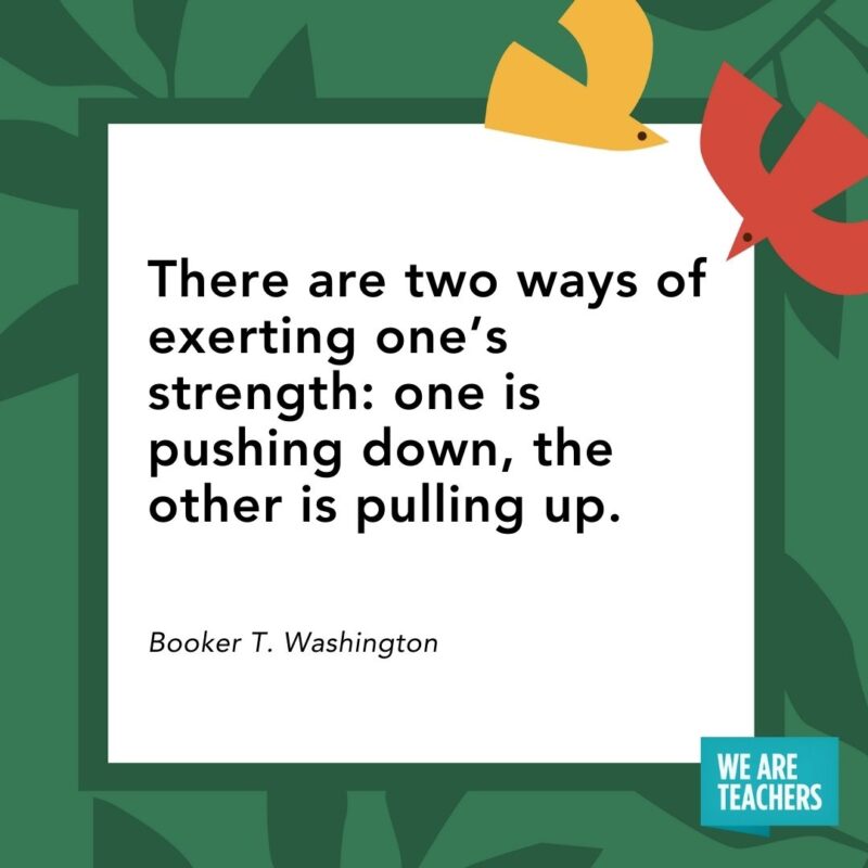 There are two ways of exerting one’s strength: one is pushing down, the other is pulling up. — Booker T. Washington- Juneteenth quotes