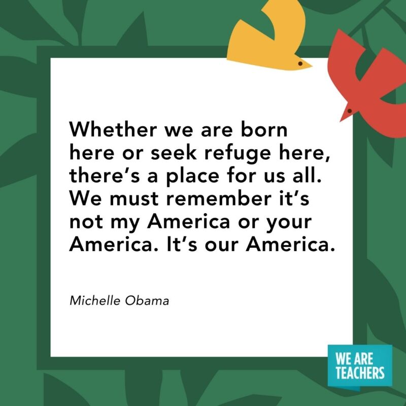 Whether we are born here or seek refuge here, there’s a place for us all. We must remember it’s not my America or your America. It’s our America. — Michelle Obama