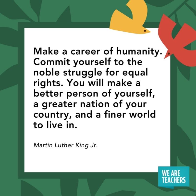 Make a career of humanity. Commit yourself to the noble struggle for equal rights. You will make a better person of yourself, a greater nation of your country, and a finer world to live in. — Martin Luther King Jr.