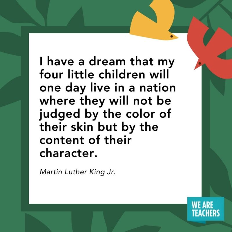 I have a dream that my four little children will one day live in a nation where they will not be judged by the color of their skin but by the content of their character. — Martin Luther King Jr.