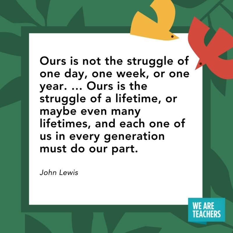 Ours is not the struggle of one day, one week, or one year. ... Ours is the struggle of a lifetime, or maybe even many lifetimes, and each one of us in every generation must do our part. — John Lewis- Juneteenth quotes
