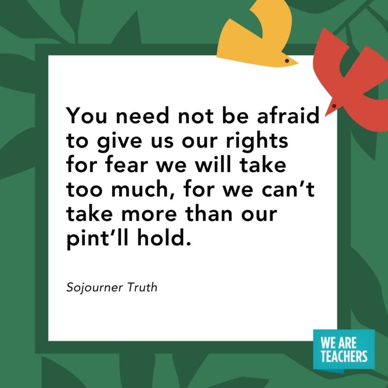 You need not be afraid to give us our rights for fear we will take too much, for we can’t take more than our pint’ll hold. — Sojourner Truth