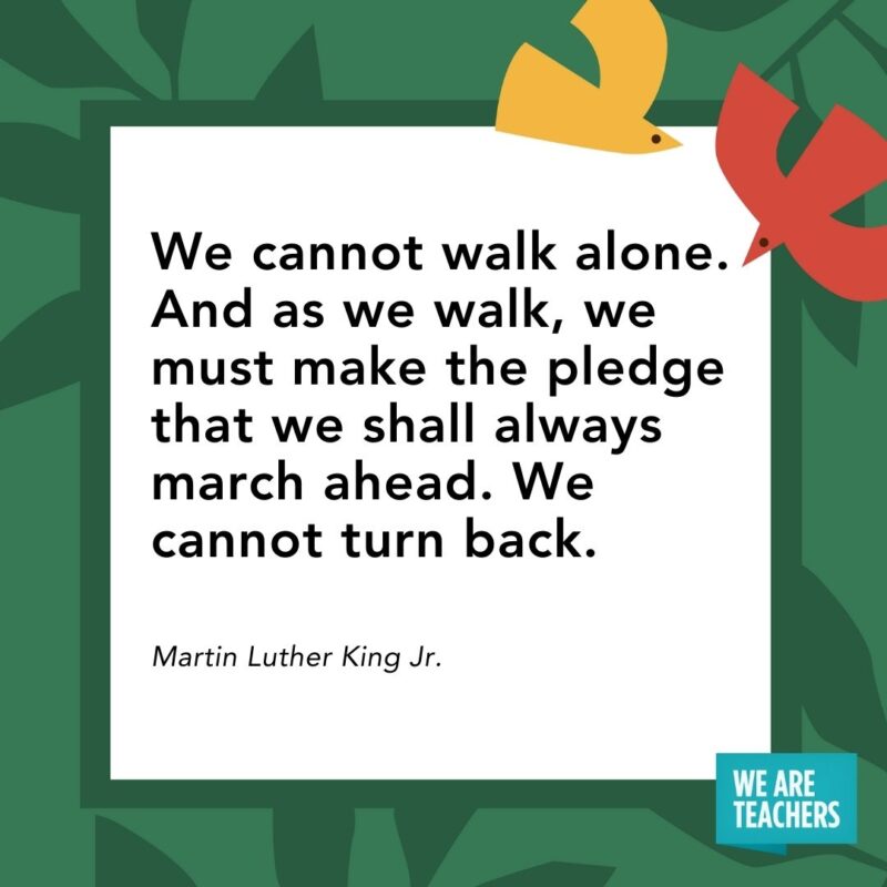 We cannot walk alone. And as we walk, we must make the pledge that we shall always march ahead. We cannot turn back. — Martin Luther King Jr.