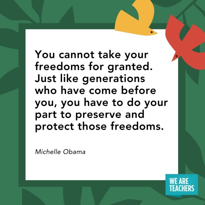 You cannot take your freedoms for granted. Just like generations who have come before you, you have to do your part to preserve and protect those freedoms. — Michelle Obama- Juneteenth quotes