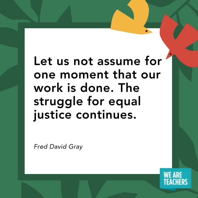  Let us not assume for one moment that our work is done. The struggle for equal justice continues. — Fred David Gray- Juneteenth quotes