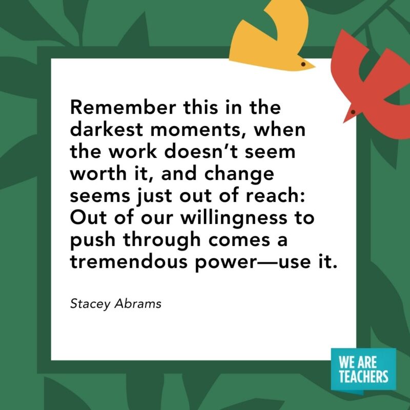 Remember this in the darkest moments, when the work doesn’t seem worth it, and change seems just out of reach: Out of our willingness to push through comes a tremendous power—use it. — Stacey Abrams- Juneteenth quotes