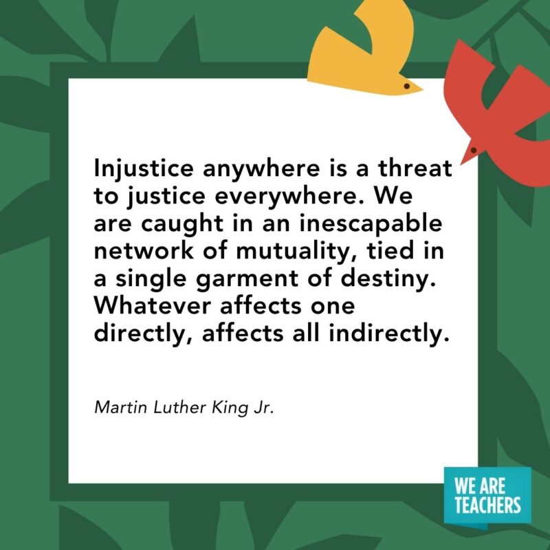 Injustice anywhere is a threat to justice everywhere. We are caught in an inescapable network of mutuality, tied in a single garment of destiny. Whatever affects one directly, affects all indirectly. — Martin Luther King Jr.- Juneteenth quotes
