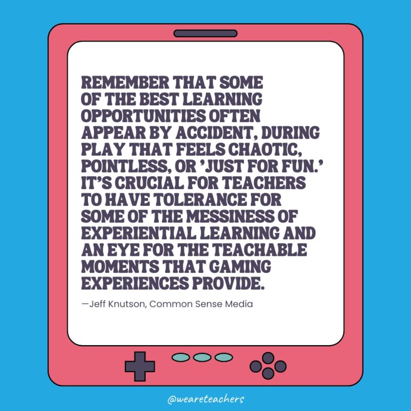 “Remember that some of the best learning opportunities often appear by accident, during play that feels chaotic, pointless, or ‘just for fun,’” explains Jeff. “It’s crucial for teachers to have tolerance for some of the messiness of experiential learning and an eye for the teachable moments that gaming experiences provide.” "Remember that some of the best learning opportunities often appear by accident, during play that feels chaotic, pointless, or 'just for fun,’" explains Jeff. "It's crucial for teachers to have tolerance for some of the messiness of experiential learning and an eye for the teachable moments that gaming experiences provide."