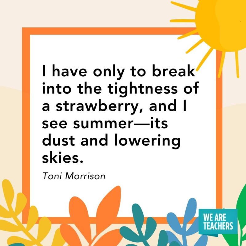 I have only to break into the tightness of a strawberry, and I see summer—its dust and lowering skies. — Toni Morrison I have only to break into the tightness of a strawberry, and I see summer—its dust and lowering skies. — Toni Morrison