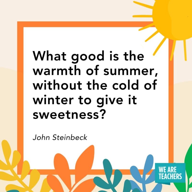 What good is the warmth of summer, without the cold of winter to give it sweetness? — John Steinbeck What good is the warmth of summer, without the cold of winter to give it sweetness? — John Steinbeck