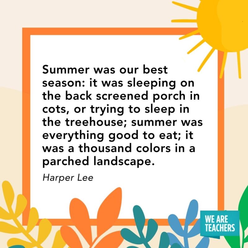 Summer was our best season: it was sleeping on the back screened porch in cots, or trying to sleep in the treehouse; summer was everything good to eat; it was a thousand colors in a parched landscape. — Harper Lee Summer was our best season: it was sleeping on the back screened porch in cots, or trying to sleep in the treehouse; summer was everything good to eat; it was a thousand colors in a parched landscape. — Harper Lee