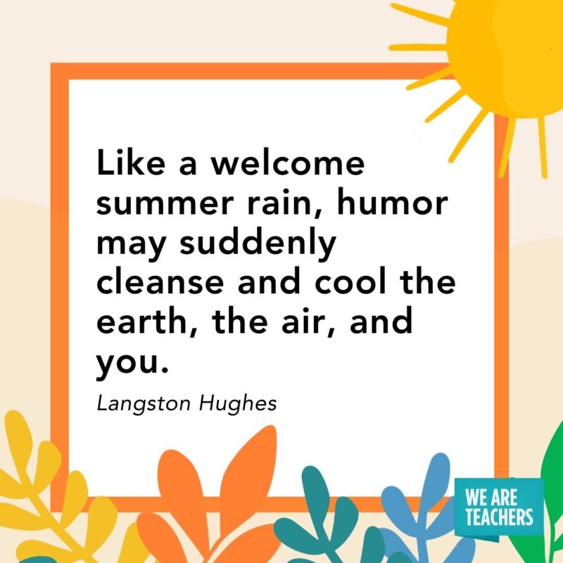Like a welcome summer rain, humor may suddenly cleanse and cool the earth, the air, and you. — Langston Hughes Like a welcome summer rain, humor may suddenly cleanse and cool the earth, the air, and you. — Langston Hughes