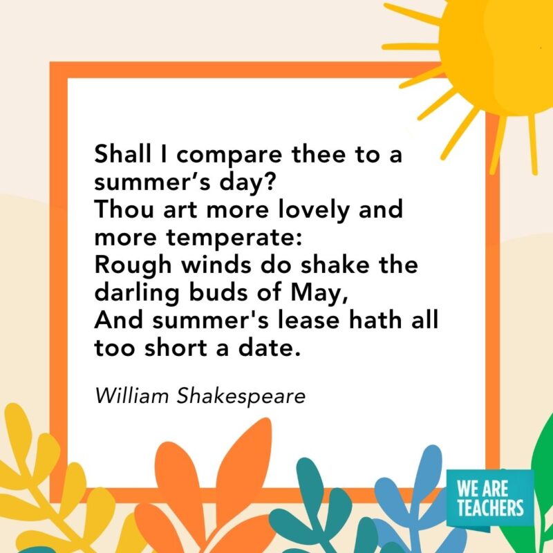 Shall I compare thee to a summer’s day? Thou art more lovely and more temperate: Rough winds do shake the darling buds of May, And summer’s lease hath all too short a date. — William Shakespeare Shall I compare thee to a summer’s day?
Thou art more lovely and more temperate:
Rough winds do shake the darling buds of May,
And summer's lease hath all too short a date. — William Shakespeare